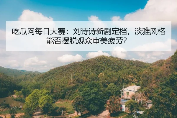 吃瓜网每日大赛：刘诗诗新剧定档，淡雅风格能否摆脱观众审美疲劳？