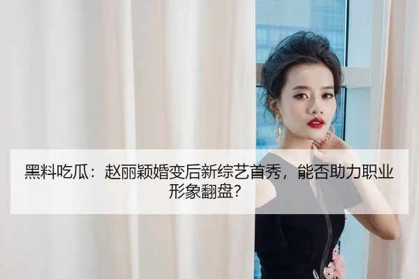 黑料吃瓜：赵丽颖婚变后新综艺首秀，能否助力职业形象翻盘？